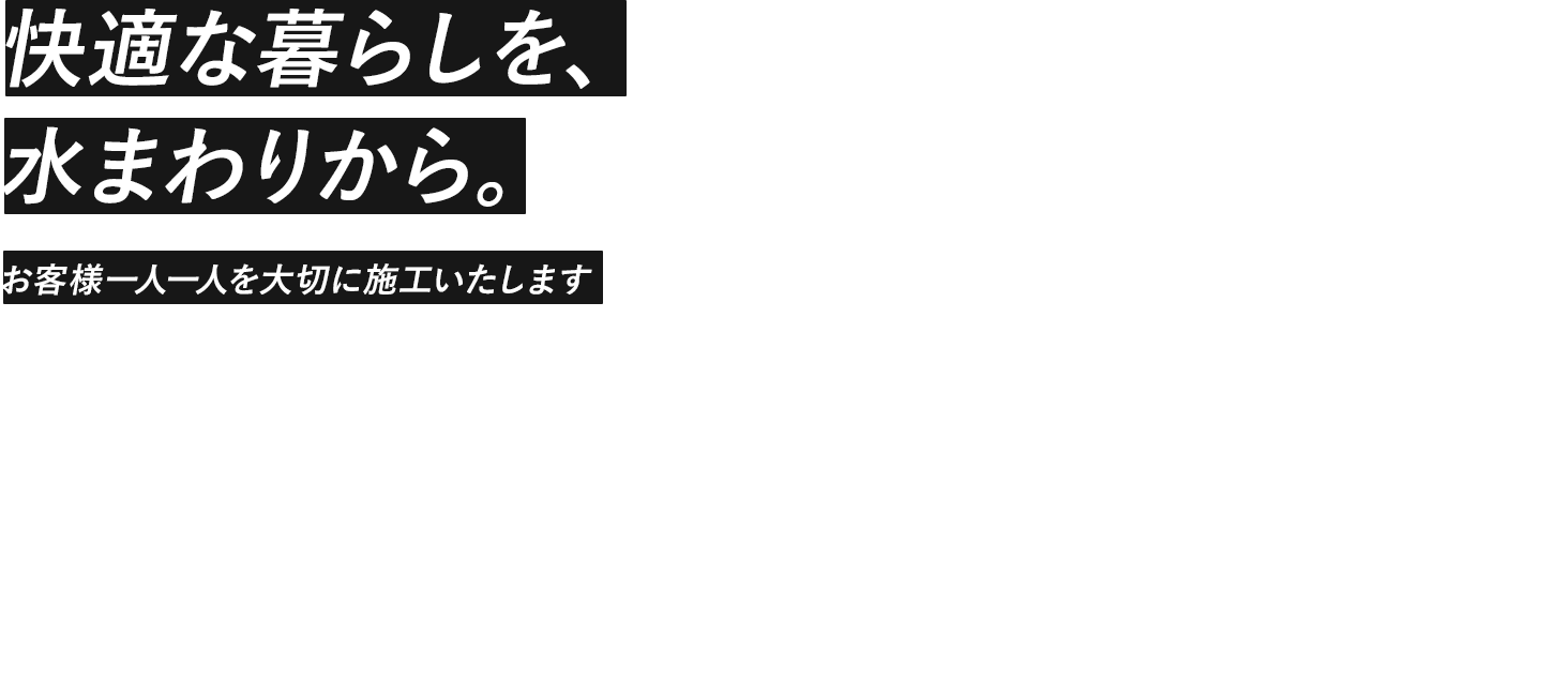 快適な暮らしを、 水まわりから。 お客様一人一人を大切に施工いたします